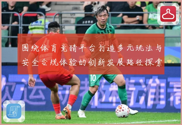 围绕体育竞猜平台打造多元玩法与安全合规体验的创新发展路径探索专题观察：最新赛事动态与深度分析