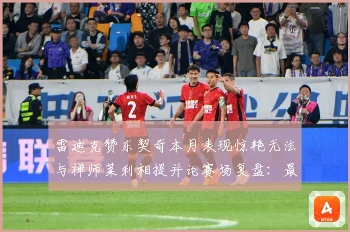 雷迪克赞东契奇本月表现惊艳无法与禅师莱利相提并论赛场复盘：最新赛事动态与深度分析