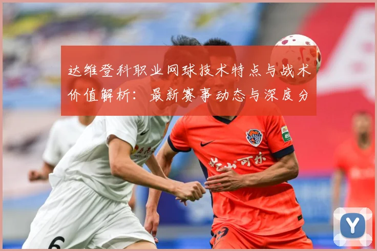 达维登科职业网球技术特点与战术价值解析：最新赛事动态与深度分析
