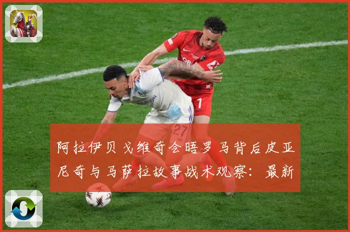 阿拉伊贝戈维奇会晤罗马背后皮亚尼奇与马萨拉故事战术观察：最新赛事动态与深度分析