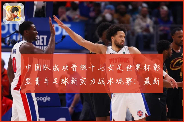 中国队成功晋级十七女足世界杯彰显青年足球新实力战术观察：最新赛事动态与深度分析