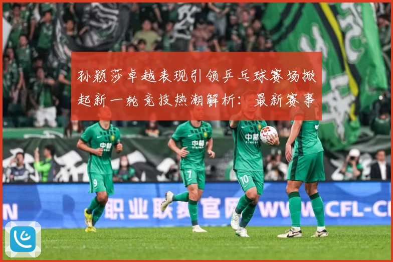 孙颖莎卓越表现引领乒乓球赛场掀起新一轮竞技热潮解析：最新赛事动态与深度分析