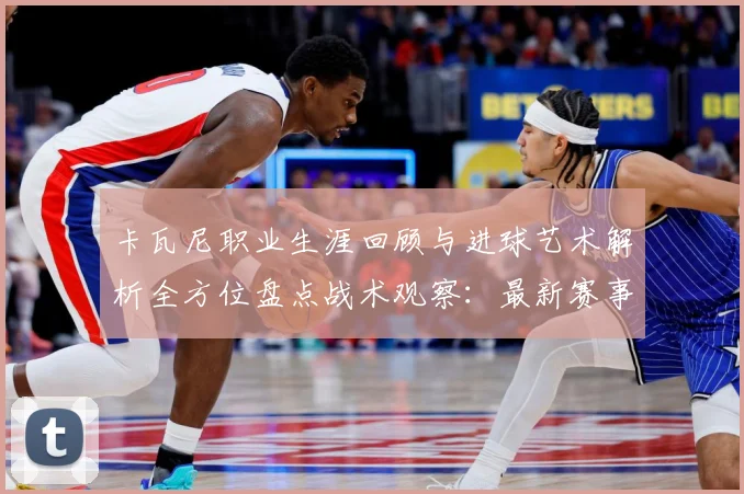 卡瓦尼职业生涯回顾与进球艺术解析全方位盘点战术观察：最新赛事动态与深度分析