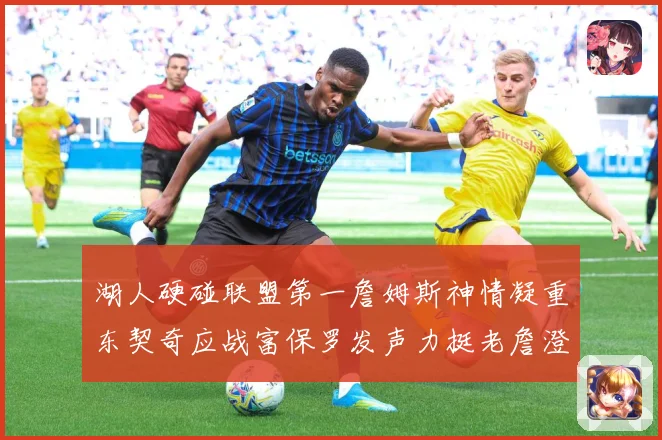 湖人硬碰联盟第一詹姆斯神情凝重东契奇应战富保罗发声力挺老詹澄赛场复盘：最新赛事动态与深度分析