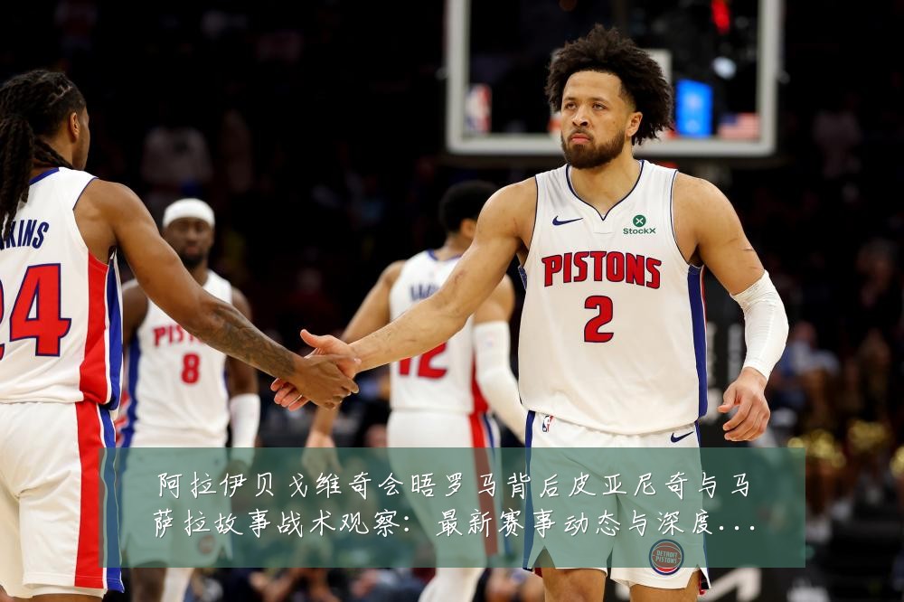 阿拉伊贝戈维奇会晤罗马背后皮亚尼奇与马萨拉故事战术观察:最新赛事动态与深度分析