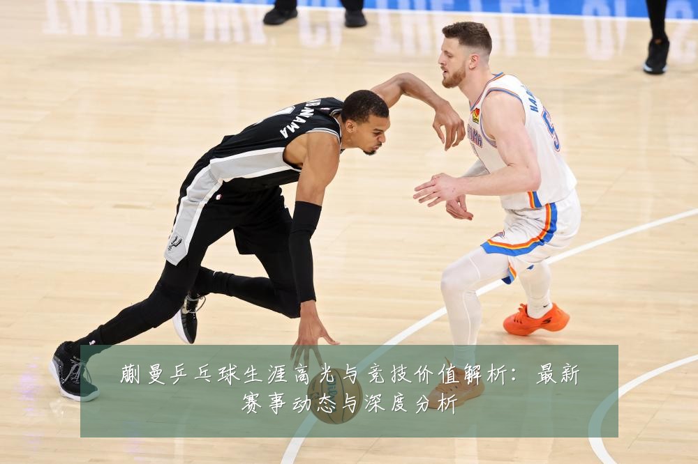 蒯曼乒乓球生涯高光与竞技价值解析:最新赛事动态与深度分析