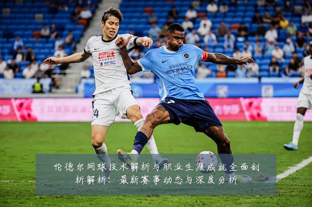 伦德尔网球技术解析与职业生涯成就全面剖析解析:最新赛事动态与深度分析