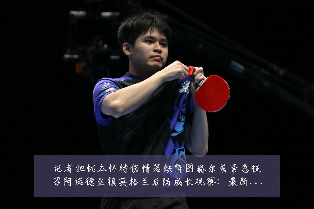 记者担忧本怀特伤情若缺阵图赫尔或紧急征召阿诺德坐镇英格兰后防成长观察：最新赛事动态与深度分析